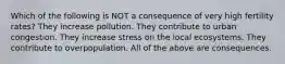 Which of the following is NOT a consequence of very high fertility rates? They increase pollution. They contribute to urban congestion. They increase stress on the local ecosystems. They contribute to overpopulation. All of the above are consequences.