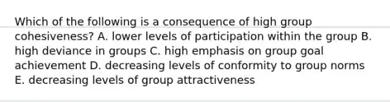 Which of the following is a consequence of high group cohesiveness? A. lower levels of participation within the group B. high deviance in groups C. high emphasis on group goal achievement D. decreasing levels of conformity to group norms E. decreasing levels of group attractiveness