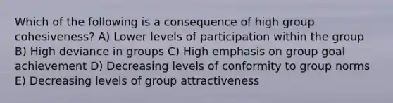 Which of the following is a consequence of high group cohesiveness? A) Lower levels of participation within the group B) High deviance in groups C) High emphasis on group goal achievement D) Decreasing levels of conformity to group norms E) Decreasing levels of group attractiveness