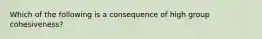 Which of the following is a consequence of high group cohesiveness?