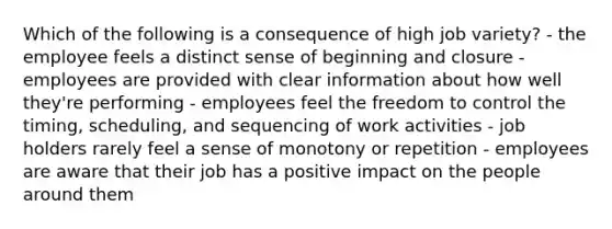 Which of the following is a consequence of high job variety? - the employee feels a distinct sense of beginning and closure - employees are provided with clear information about how well they're performing - employees feel the freedom to control the timing, scheduling, and sequencing of work activities - job holders rarely feel a sense of monotony or repetition - employees are aware that their job has a positive impact on the people around them