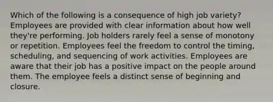 Which of the following is a consequence of high job variety? Employees are provided with clear information about how well they're performing. Job holders rarely feel a sense of monotony or repetition. Employees feel the freedom to control the timing, scheduling, and sequencing of work activities. Employees are aware that their job has a positive impact on the people around them. The employee feels a distinct sense of beginning and closure.