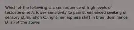 Which of the following is a consequence of high levels of testosterone: A. lower sensitivity to pain B. enhanced seeking of sensory stimulation C. right-hemisphere shift in brain dominance D. all of the above