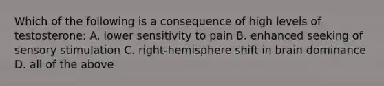 Which of the following is a consequence of high levels of testosterone: A. lower sensitivity to pain B. enhanced seeking of sensory stimulation C. right-hemisphere shift in brain dominance D. all of the above