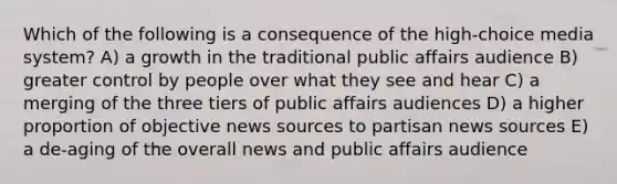 Which of the following is a consequence of the high-choice media system? A) a growth in the traditional public affairs audience B) greater control by people over what they see and hear C) a merging of the three tiers of public affairs audiences D) a higher proportion of objective news sources to partisan news sources E) a de-aging of the overall news and public affairs audience