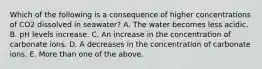 Which of the following is a consequence of higher concentrations of CO2 dissolved in seawater? A. The water becomes less acidic. B. pH levels increase. C. An increase in the concentration of carbonate ions. D. A decreases in the concentration of carbonate ions. E. More than one of the above.