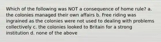 Which of the following was NOT a consequence of home rule? a. the colonies managed their own affairs b. Free riding was ingrained as the colonies were not used to dealing with problems collectively c. the colonies looked to Britain for a strong institution d. none of the above