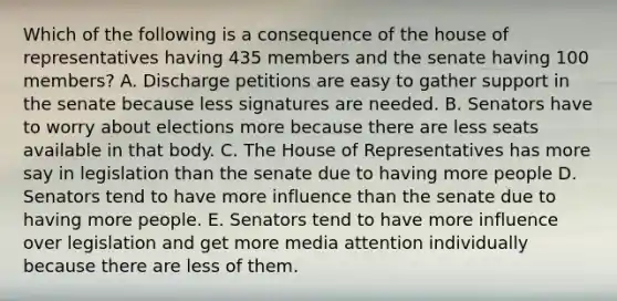 Which of the following is a consequence of the house of representatives having 435 members and the senate having 100 members? A. Discharge petitions are easy to gather support in the senate because less signatures are needed. B. Senators have to worry about elections more because there are less seats available in that body. C. The House of Representatives has more say in legislation than the senate due to having more people D. Senators tend to have more influence than the senate due to having more people. E. Senators tend to have more influence over legislation and get more media attention individually because there are less of them.