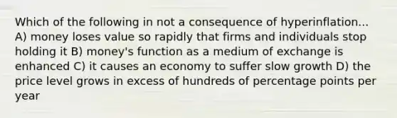 Which of the following in not a consequence of hyperinflation... A) money loses value so rapidly that firms and individuals stop holding it B) money's function as a medium of exchange is enhanced C) it causes an economy to suffer slow growth D) the price level grows in excess of hundreds of percentage points per year