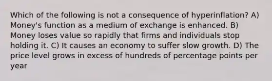 Which of the following is not a consequence of hyperinflation? A) Money's function as a medium of exchange is enhanced. B) Money loses value so rapidly that firms and individuals stop holding it. C) It causes an economy to suffer slow growth. D) The price level grows in excess of hundreds of percentage points per year