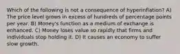 Which of the following is not a consequence of hyperinflation? A) The price level grows in excess of hundreds of percentage points per year. B) Money's function as a medium of exchange is enhanced. C) Money loses value so rapidly that firms and individuals stop holding it. D) It causes an economy to suffer slow growth.