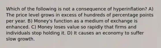 Which of the following is not a consequence of hyperinflation? A) The price level grows in excess of hundreds of percentage points per year. B) Money's function as a medium of exchange is enhanced. C) Money loses value so rapidly that firms and individuals stop holding it. D) It causes an economy to suffer slow growth.