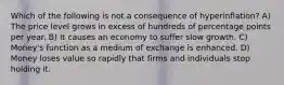 Which of the following is not a consequence of hyperinflation? A) The price level grows in excess of hundreds of percentage points per year. B) It causes an economy to suffer slow growth. C) Money's function as a medium of exchange is enhanced. D) Money loses value so rapidly that firms and individuals stop holding it.