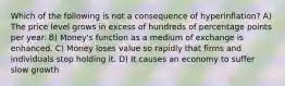 Which of the following is not a consequence of hyperinflation? A) The price level grows in excess of hundreds of percentage points per year. B) Money's function as a medium of exchange is enhanced. C) Money loses value so rapidly that firms and individuals stop holding it. D) It causes an economy to suffer slow growth