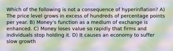 Which of the following is not a consequence of hyperinflation? A) The price level grows in excess of hundreds of percentage points per year. B) Money's function as a medium of exchange is enhanced. C) Money loses value so rapidly that firms and individuals stop holding it. D) It causes an economy to suffer slow growth