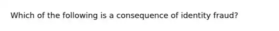 Which of the following is a consequence of identity fraud?