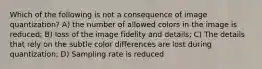 Which of the following is not a consequence of image quantization? A) the number of allowed colors in the image is reduced; B) loss of the image fidelity and details; C) The details that rely on the subtle color differences are lost during quantization; D) Sampling rate is reduced