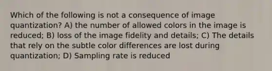 Which of the following is not a consequence of image quantization? A) the number of allowed colors in the image is reduced; B) loss of the image fidelity and details; C) The details that rely on the subtle color differences are lost during quantization; D) Sampling rate is reduced