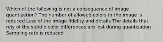 Which of the following is not a consequence of image quantization? The number of allowed colors in the image is reduced Loss of the image fidelity and details The details that rely of the subtile color differences are lost during quantization Sampling rate is reduced