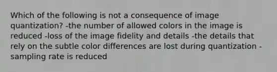 Which of the following is not a consequence of image quantization? -the number of allowed colors in the image is reduced -loss of the image fidelity and details -the details that rely on the subtle color differences are lost during quantization -sampling rate is reduced