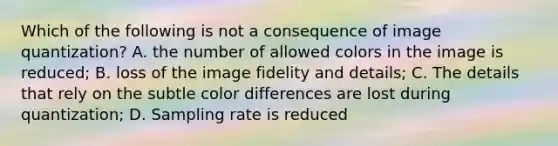 Which of the following is not a consequence of image quantization? A. the number of allowed colors in the image is reduced; B. loss of the image fidelity and details; C. The details that rely on the subtle color differences are lost during quantization; D. Sampling rate is reduced