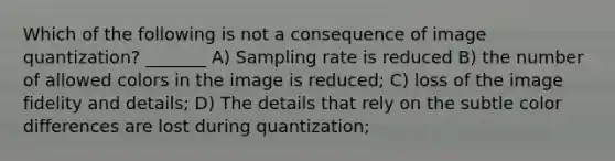 Which of the following is not a consequence of image quantization? _______ A) Sampling rate is reduced B) the number of allowed colors in the image is reduced; C) loss of the image fidelity and details; D) The details that rely on the subtle color differences are lost during quantization;