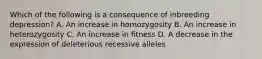 Which of the following is a consequence of inbreeding depression? A. An increase in homozygosity B. An increase in heterozygosity C. An increase in fitness D. A decrease in the expression of deleterious recessive alleles