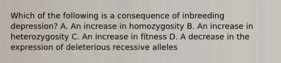 Which of the following is a consequence of inbreeding depression? A. An increase in homozygosity B. An increase in heterozygosity C. An increase in fitness D. A decrease in the expression of deleterious recessive alleles