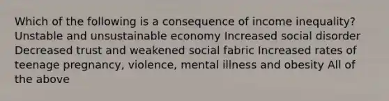 Which of the following is a consequence of income inequality? Unstable and unsustainable economy Increased social disorder Decreased trust and weakened social fabric Increased rates of teenage pregnancy, violence, mental illness and obesity All of the above