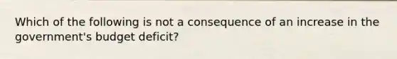 Which of the following is not a consequence of an increase in the government's budget deficit?