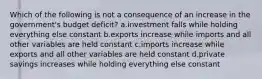 Which of the following is not a consequence of an increase in the government's budget deficit? a.investment falls while holding everything else constant b.exports increase while imports and all other variables are held constant c.imports increase while exports and all other variables are held constant d.private savings increases while holding everything else constant