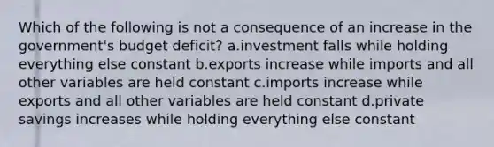 Which of the following is not a consequence of an increase in the government's budget deficit? a.investment falls while holding everything else constant b.exports increase while imports and all other variables are held constant c.imports increase while exports and all other variables are held constant d.private savings increases while holding everything else constant