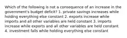 Which of the following is not a consequence of an increase in the government's budget deficit? 1. private savings increases while holding everything else constant 2. exports increase while imports and all other variables are held constant 3. imports increase while exports and all other variables are held constant 4. investment falls while holding everything else constant