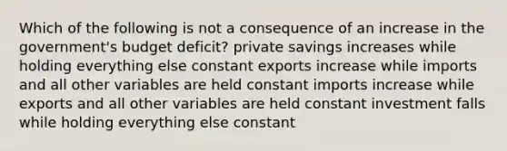 Which of the following is not a consequence of an increase in the government's budget deficit? private savings increases while holding everything else constant exports increase while imports and all other variables are held constant imports increase while exports and all other variables are held constant investment falls while holding everything else constant