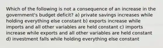 Which of the following is not a consequence of an increase in the government's budget deficit? a) private savings increases while holding everything else constant b) exports increase while imports and all other variables are held constant c) imports increase while exports and all other variables are held constant d) investment falls while holding everything else constant