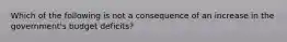 Which of the following is not a consequence of an increase in the government's budget deficits?