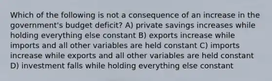 Which of the following is not a consequence of an increase in the government's budget deficit? A) private savings increases while holding everything else constant B) exports increase while imports and all other variables are held constant C) imports increase while exports and all other variables are held constant D) investment falls while holding everything else constant