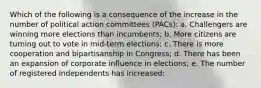 Which of the following is a consequence of the increase in the number of political action committees (PACs): a. Challengers are winning more elections than incumbents; b. More citizens are turning out to vote in mid-term elections; c. There is more cooperation and bipartisanship in Congress; d. There has been an expansion of corporate influence in elections; e. The number of registered independents has increased: