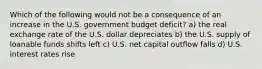 Which of the following would not be a consequence of an increase in the U.S. government budget deficit? a) the real exchange rate of the U.S. dollar depreciates b) the U.S. supply of loanable funds shifts left c) U.S. net capital outflow falls d) U.S. interest rates rise