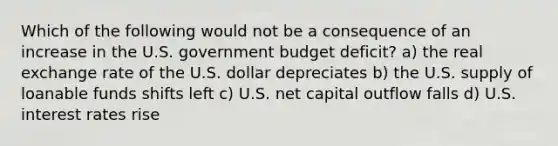 Which of the following would not be a consequence of an increase in the U.S. government budget deficit? a) the real exchange rate of the U.S. dollar depreciates b) the U.S. supply of loanable funds shifts left c) U.S. net capital outflow falls d) U.S. interest rates rise