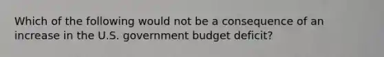 Which of the following would not be a consequence of an increase in the U.S. government budget deficit?