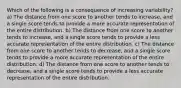 Which of the following is a consequence of increasing variability? a) The distance from one score to another tends to increase, and a single score tends to provide a more accurate representation of the entire distribution. b) The distance from one score to another tends to increase, and a single score tends to provide a less accurate representation of the entire distribution. c) The distance from one score to another tends to decrease, and a single score tends to provide a more accurate representation of the entire distribution. d) The distance from one score to another tends to decrease, and a single score tends to provide a less accurate representation of the entire distribution.