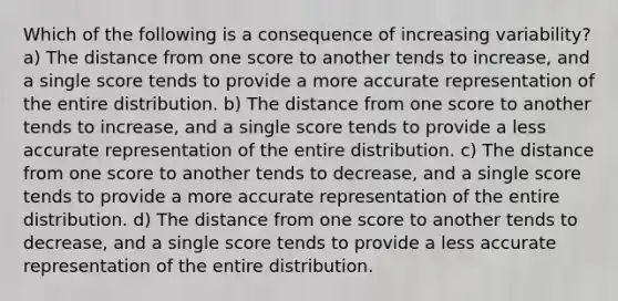 Which of the following is a consequence of increasing variability? a) The distance from one score to another tends to increase, and a single score tends to provide a more accurate representation of the entire distribution. b) The distance from one score to another tends to increase, and a single score tends to provide a less accurate representation of the entire distribution. c) The distance from one score to another tends to decrease, and a single score tends to provide a more accurate representation of the entire distribution. d) The distance from one score to another tends to decrease, and a single score tends to provide a less accurate representation of the entire distribution.