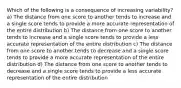 Which of the following is a consequence of increasing variability? a) The distance from one score to another tends to increase and a single score tends to provide a more accurate representation of the entire distribution b) The distance from one score to another tends to increase and a single score tends to provide a less accurate representation of the entire distribution c) The distance from one score to another tends to decrease and a single score tends to provide a more accurate representation of the entire distribution d) The distance from one score to another tends to decrease and a single score tends to provide a less accurate representation of the entire distribution