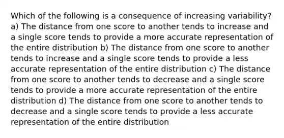 Which of the following is a consequence of increasing variability? a) The distance from one score to another tends to increase and a single score tends to provide a more accurate representation of the entire distribution b) The distance from one score to another tends to increase and a single score tends to provide a less accurate representation of the entire distribution c) The distance from one score to another tends to decrease and a single score tends to provide a more accurate representation of the entire distribution d) The distance from one score to another tends to decrease and a single score tends to provide a less accurate representation of the entire distribution