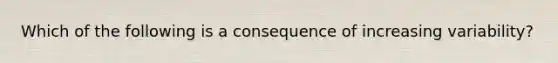 Which of the following is a consequence of increasing variability?