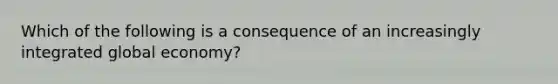 Which of the following is a consequence of an increasingly integrated global economy?