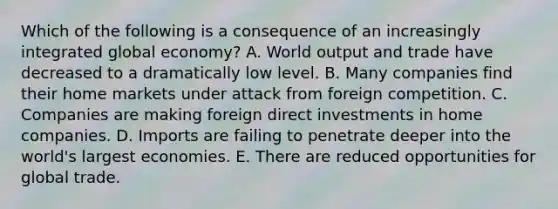 Which of the following is a consequence of an increasingly integrated global economy? A. World output and trade have decreased to a dramatically low level. B. Many companies find their home markets under attack from foreign competition. C. Companies are making foreign direct investments in home companies. D. Imports are failing to penetrate deeper into the world's largest economies. E. There are reduced opportunities for global trade.