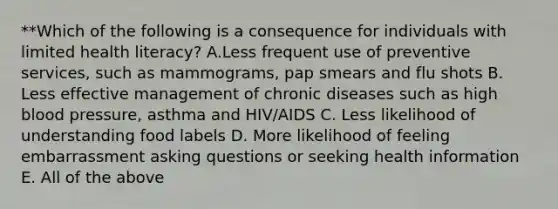 **Which of the following is a consequence for individuals with limited health literacy? A.Less frequent use of preventive services, such as mammograms, pap smears and flu shots B. Less effective management of chronic diseases such as high blood pressure, asthma and HIV/AIDS C. Less likelihood of understanding food labels D. More likelihood of feeling embarrassment asking questions or seeking health information E. All of the above