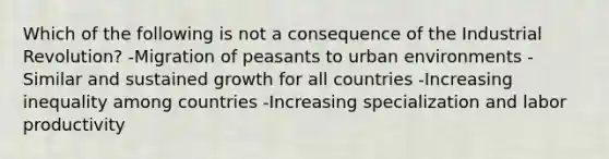 Which of the following is not a consequence of the Industrial Revolution? -Migration of peasants to urban environments -Similar and sustained growth for all countries -Increasing inequality among countries -Increasing specialization and labor productivity